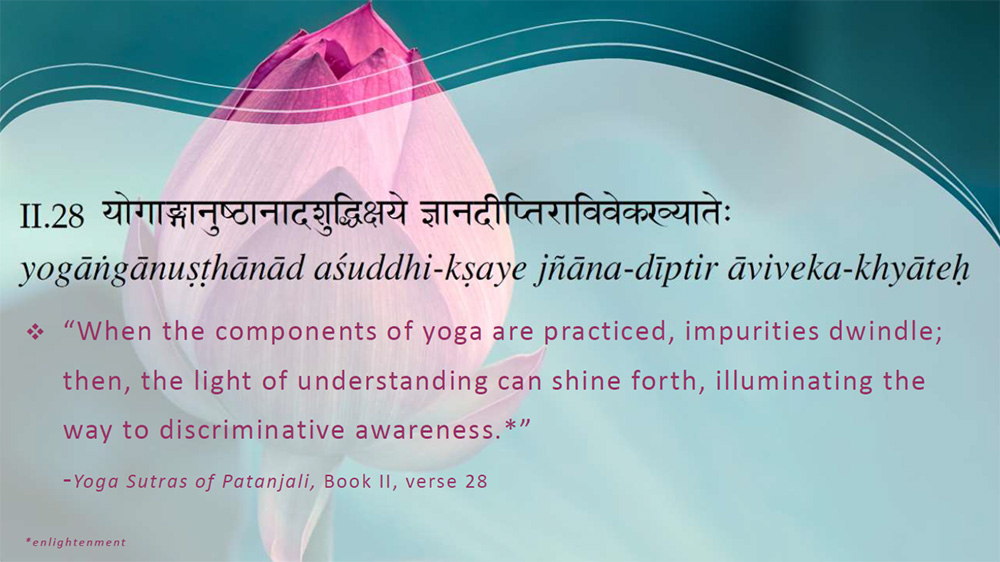 “When the components of yoga are practiced, impurities dwindle; then, the light of understanding can shine forth, illuminating the way to discriminative awareness.*”
-Yoga Sutras of Patanjali, Book II, verse 28
*enlightenment